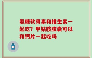 氨糖软骨素和维生素一起吃？甲钴胺胶囊可以和钙片一起吃吗