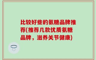 比较好些的氨糖品牌推荐(推荐几款优质氨糖品牌，滋养关节健康)