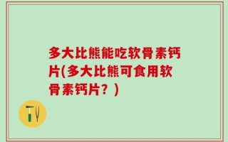 多大比熊能吃软骨素钙片(多大比熊可食用软骨素钙片？)
