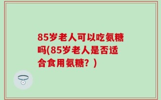 85岁老人可以吃氨糖吗(85岁老人是否适合食用氨糖？)