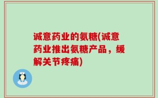诚意药业的氨糖(诚意药业推出氨糖产品，缓解关节疼痛)