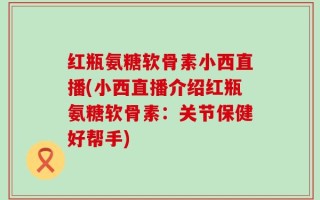 红瓶氨糖软骨素小西直播(小西直播介绍红瓶氨糖软骨素：关节保健好帮手)