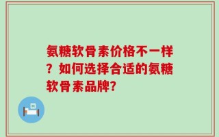 氨糖软骨素价格不一样？如何选择合适的氨糖软骨素品牌？