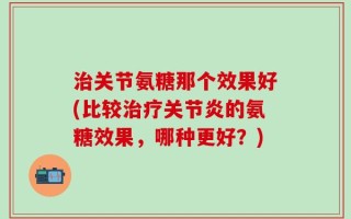 治关节氨糖那个效果好(比较治疗关节炎的氨糖效果，哪种更好？)