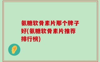 氨糖软骨素片那个牌子好(氨糖软骨素片推荐排行榜)