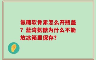 氨糖软骨素怎么开瓶盖？蓝湾氨糖为什么不能放冰箱里保存？
