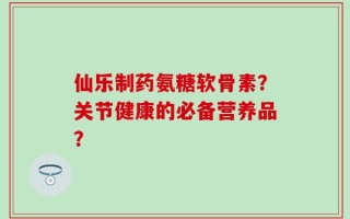仙乐制药氨糖软骨素？关节健康的必备营养品？