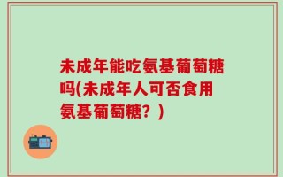 未成年能吃氨基葡萄糖吗(未成年人可否食用氨基葡萄糖？)