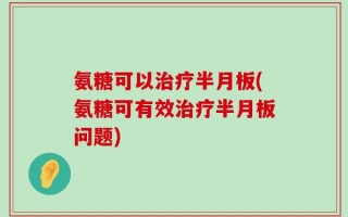 氨糖可以治疗半月板(氨糖可有效治疗半月板问题)