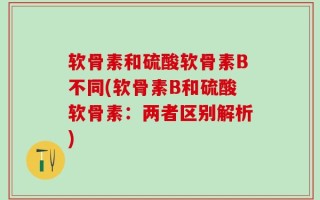 软骨素和硫酸软骨素B不同(软骨素B和硫酸软骨素：两者区别解析)