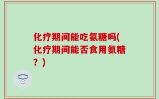 化疗期间能吃氨糖吗(化疗期间能否食用氨糖？)