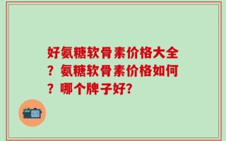 好氨糖软骨素价格大全？氨糖软骨素价格如何？哪个牌子好？