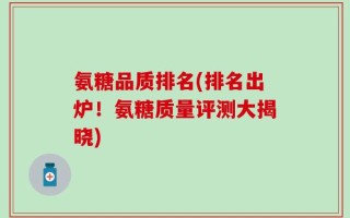 氨糖品质排名(排名出炉！氨糖质量评测大揭晓)