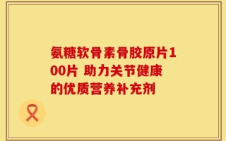 氨糖软骨素骨胶原片100片 助力关节健康的优质营养补充剂