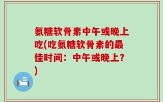 氨糖软骨素中午或晚上吃(吃氨糖软骨素的最佳时间：中午或晚上？)