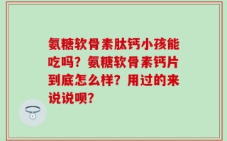 氨糖软骨素肽钙小孩能吃吗？氨糖软骨素钙片到底怎么样？用过的来说说呗？