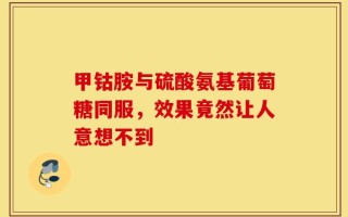 甲钴胺与硫酸氨基葡萄糖同服，效果竟然让人意想不到