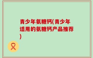青少年氨糖钙(青少年适用的氨糖钙产品推荐)