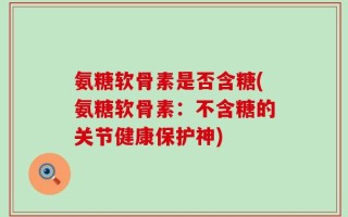 氨糖软骨素是否含糖(氨糖软骨素：不含糖的关节健康保护神)