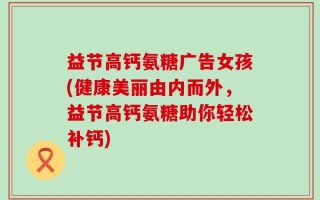 益节高钙氨糖广告女孩(健康美丽由内而外，益节高钙氨糖助你轻松补钙)