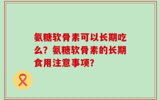 氨糖软骨素可以长期吃么？氨糖软骨素的长期食用注意事项？