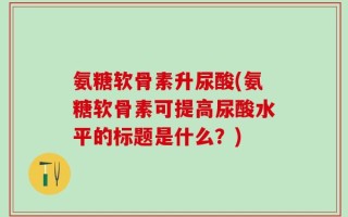 氨糖软骨素升尿酸(氨糖软骨素可提高尿酸水平的标题是什么？)