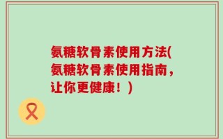 氨糖软骨素使用方法(氨糖软骨素使用指南，让你更健康！)