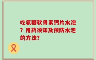 吃氨糖软骨素钙片水泡？用药须知及预防水泡的方法？