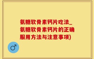 氨糖软骨素钙片吃法_氨糖软骨素钙片的正确服用方法与注意事项)