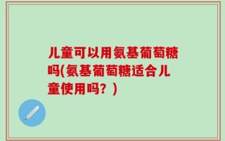 儿童可以用氨基葡萄糖吗(氨基葡萄糖适合儿童使用吗？)