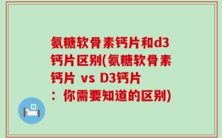 氨糖软骨素钙片和d3钙片区别(氨糖软骨素钙片 vs D3钙片：你需要知道的区别)