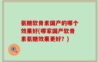 氨糖软骨素国产的哪个效果好(哪家国产软骨素氨糖效果更好？)