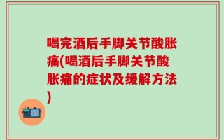 喝完酒后手脚关节酸胀痛(喝酒后手脚关节酸胀痛的症状及缓解方法)