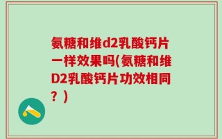 氨糖和维d2乳酸钙片一样效果吗(氨糖和维D2乳酸钙片功效相同？)