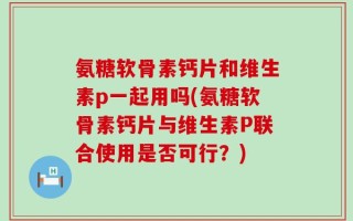 氨糖软骨素钙片和维生素p一起用吗(氨糖软骨素钙片与维生素P联合使用是否可行？)
