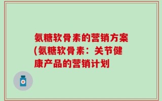 氨糖软骨素的营销方案(氨糖软骨素：关节健康产品的营销计划