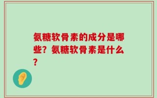 氨糖软骨素的成分是哪些？氨糖软骨素是什么？