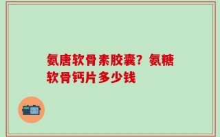 氨唐软骨素胶囊？氨糖软骨钙片多少钱
