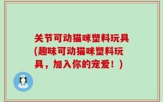 关节可动猫咪塑料玩具(趣味可动猫咪塑料玩具，加入你的宠爱！)