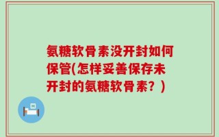 氨糖软骨素没开封如何保管(怎样妥善保存未开封的氨糖软骨素？)