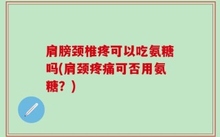 肩膀颈椎疼可以吃氨糖吗(肩颈疼痛可否用氨糖？)