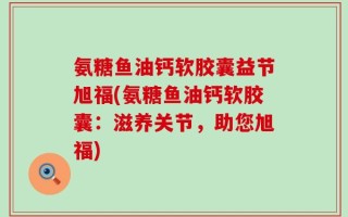 氨糖鱼油钙软胶囊益节旭福(氨糖鱼油钙软胶囊：滋养关节，助您旭福)