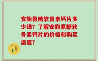 安旗氨糖软骨素钙片多少钱？了解安旗氨糖软骨素钙片的价格和购买渠道？