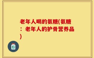 老年人喝的氨糖(氨糖：老年人的护骨营养品)
