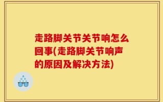 走路脚关节关节响怎么回事(走路脚关节响声的原因及解决方法)