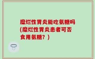 糜烂性胃炎能吃氨糖吗(糜烂性胃炎患者可否食用氨糖？)