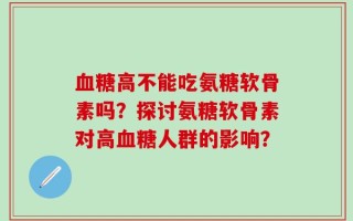 血糖高不能吃氨糖软骨素吗？探讨氨糖软骨素对高血糖人群的影响？