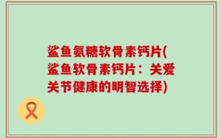 鲨鱼氨糖软骨素钙片(鲨鱼软骨素钙片：关爱关节健康的明智选择)