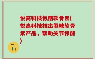 悦高科技氨糖软骨素(悦高科技推出氨糖软骨素产品，帮助关节保健)