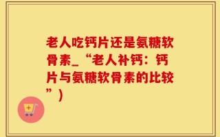 老人吃钙片还是氨糖软骨素_“老人补钙：钙片与氨糖软骨素的比较”)